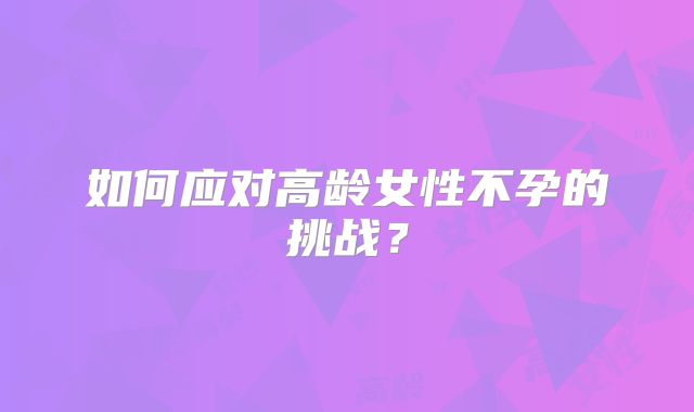 如何应对高龄女性不孕的挑战?