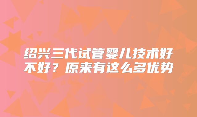 绍兴三代试管婴儿技术好不好？原来有这么多优势