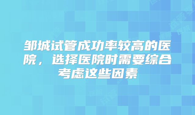 邹城试管成功率较高的医院,选择医院时需要综合考虑这些因素
