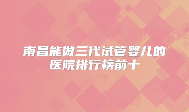 南昌能做三代试管婴儿的医院排行榜前十
