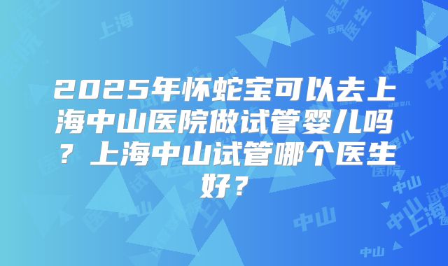 2025年怀蛇宝可以去上海中山医院做试管婴儿吗?上海中山试管哪个医生好?