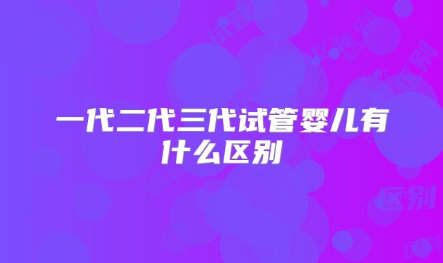 一代二代三代试管婴儿有什么区别