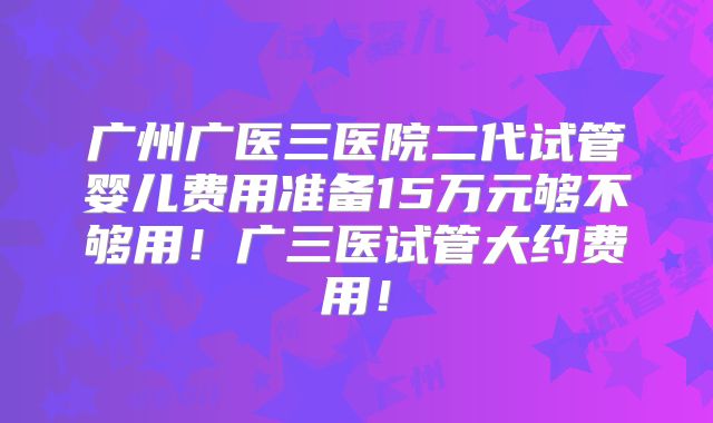 广州广医三医院二代试管婴儿费用准备15万元够不够用！广三医试管大约费用！