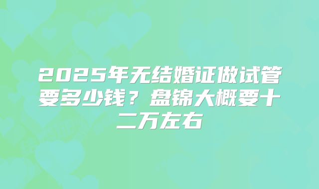 2025年无结婚证做试管要多少钱?盘锦大概要十二万左右
