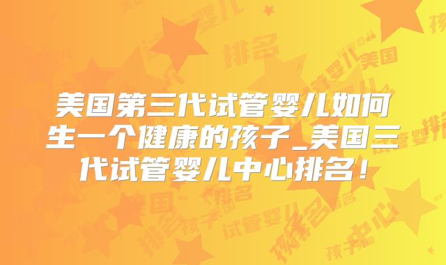 美国第三代试管婴儿如何生一个健康的孩子_美国三代试管婴儿中心排名！