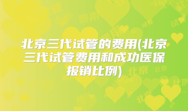 北京三代试管的费用(北京三代试管费用和成功医保报销比例)