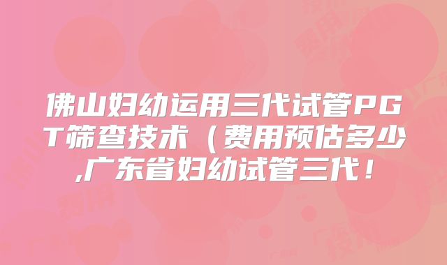佛山妇幼运用三代试管PGT筛查技术(费用预估多少,广东省妇幼试管三代!