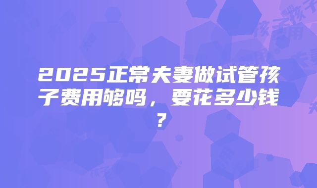 2025正常夫妻做试管孩子费用够吗，要花多少钱？