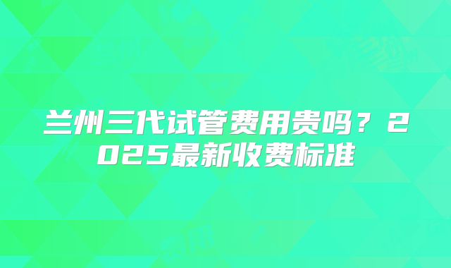 兰州三代试管费用贵吗？2025最新收费标准