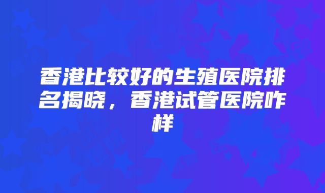 香港比较好的生殖医院排名揭晓,香港试管医院咋样
