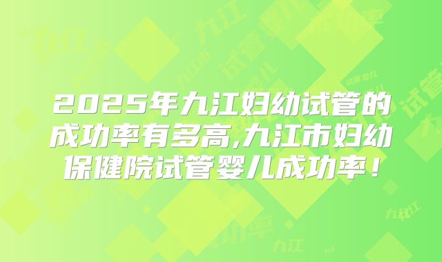 2025年九江妇幼试管的成功率有多高,九江市妇幼保健院试管婴儿成功率!