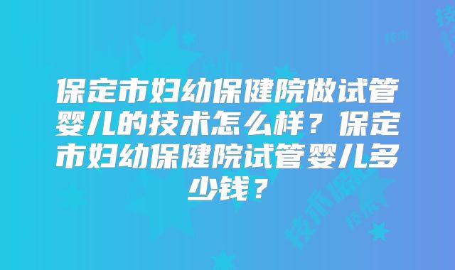 保定市妇幼保健院做试管婴儿的技术怎么样？保定市妇幼保健院试管婴儿多少钱？