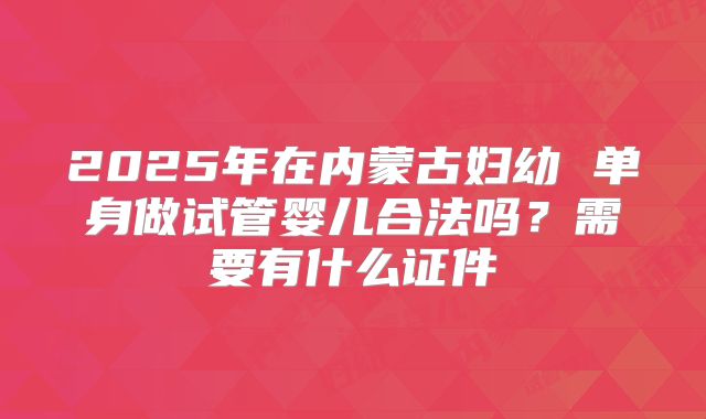 2025年在内蒙古妇幼 单身做试管婴儿合法吗?需要有什么证件