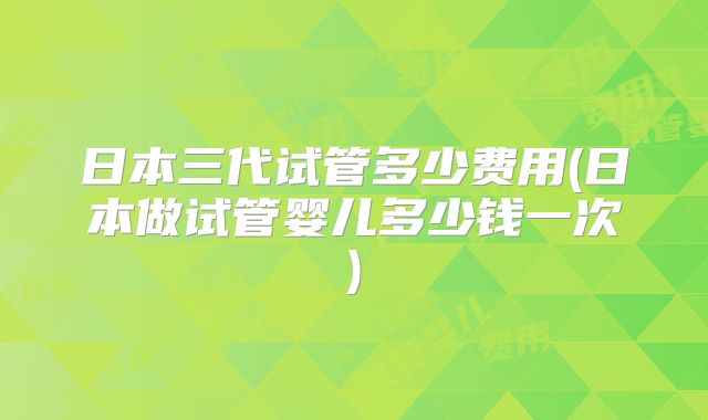 日本三代试管多少费用(日本做试管婴儿多少钱一次)