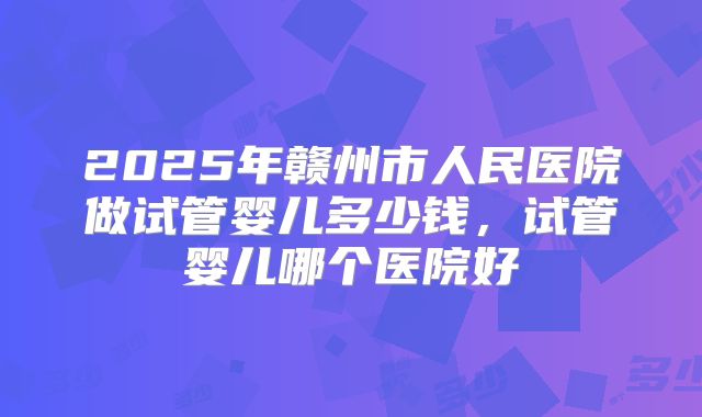 2025年赣州市人民医院做试管婴儿多少钱，试管婴儿哪个医院好