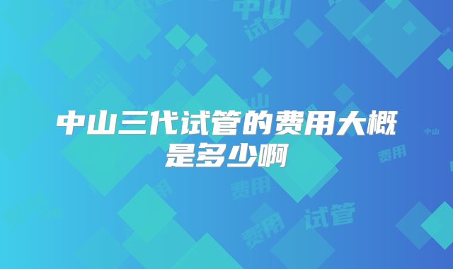 中山三代试管的费用大概是多少啊