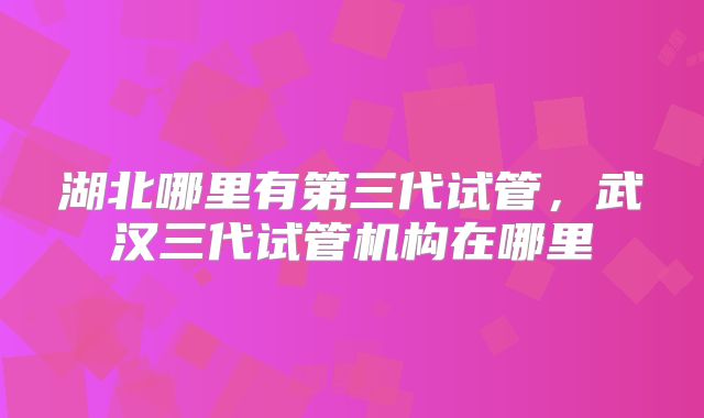 湖北哪里有第三代试管，武汉三代试管机构在哪里