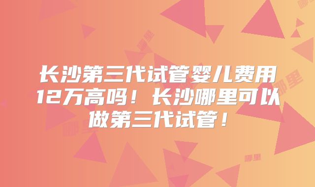 长沙第三代试管婴儿费用12万高吗！长沙哪里可以做第三代试管！