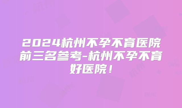 2024杭州不孕不育医院前三名参考-杭州不孕不育好医院!