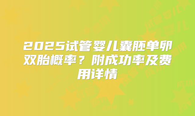 2025试管婴儿囊胚单卵双胎概率？附成功率及费用详情