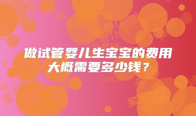 做试管婴儿生宝宝的费用大概需要多少钱?