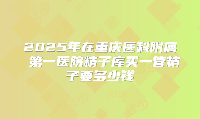 2025年在重庆医科附属 第一医院精子库买一管精子要多少钱