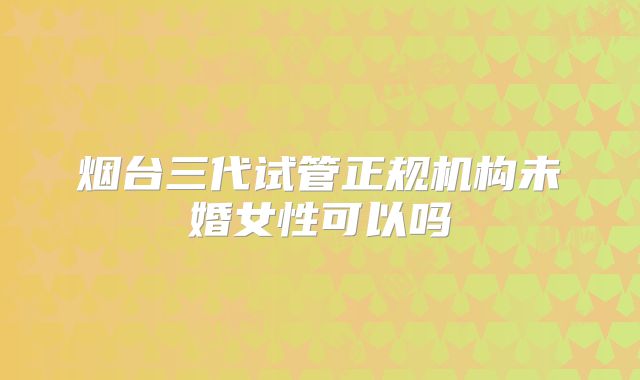 烟台三代试管正规机构未婚女性可以吗