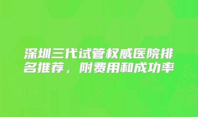 深圳三代试管权威医院排名推荐，附费用和成功率