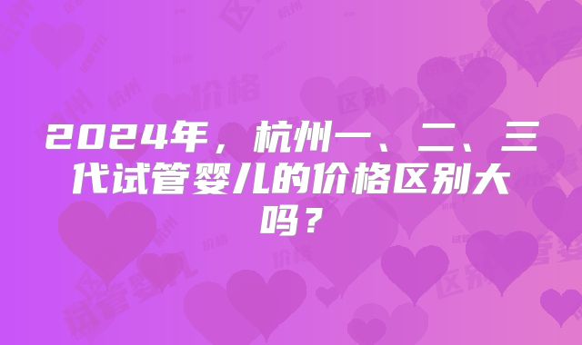 2024年，杭州一、二、三代试管婴儿的价格区别大吗？