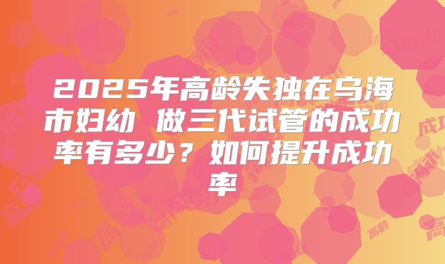 2025年高龄失独在乌海市妇幼 做三代试管的成功率有多少？如何提升成功率