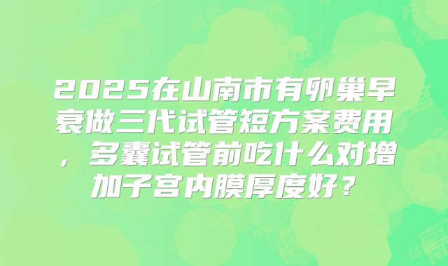 2025在山南市有卵巢早衰做三代试管短方案费用,多囊试管前吃什么对增加子宫内膜厚度好?