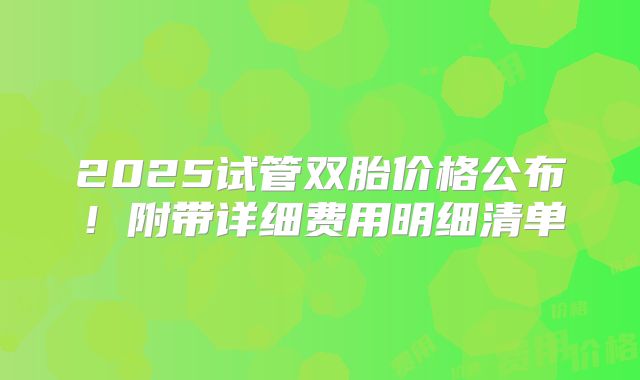 2025试管双胎价格公布！附带详细费用明细清单