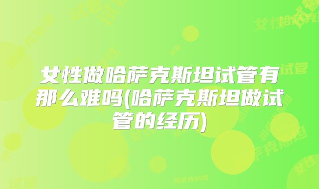 女性做哈萨克斯坦试管有那么难吗(哈萨克斯坦做试管的经历)