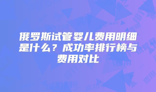 俄罗斯试管婴儿费用明细是什么？成功率排行榜与费用对比
