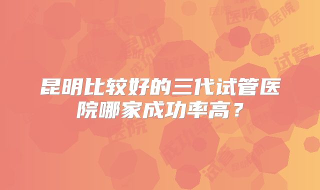 昆明比较好的三代试管医院哪家成功率高？