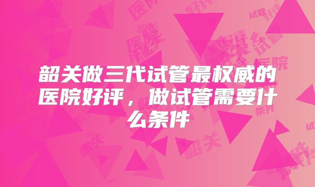 韶关做三代试管最权威的医院好评，做试管需要什么条件