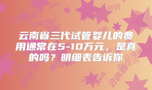 云南省三代试管婴儿的费用通常在5-10万元，是真的吗？明细表告诉你