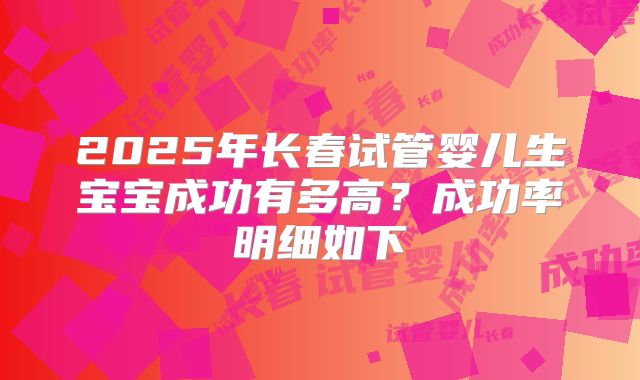 2025年长春试管婴儿生宝宝成功有多高？成功率明细如下