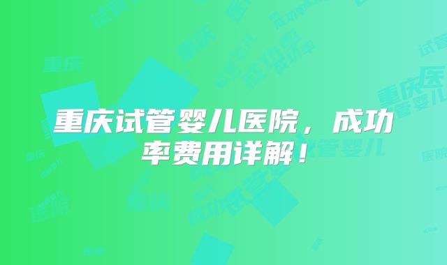 重庆试管婴儿医院,成功率费用详解!