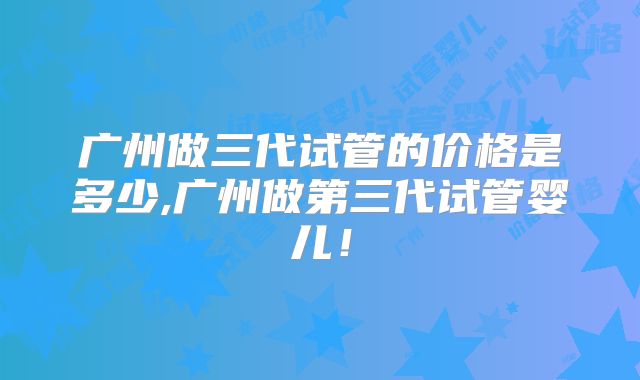 广州做三代试管的价格是多少,广州做第三代试管婴儿!