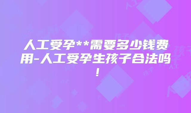 人工受孕**需要多少钱费用-人工受孕生孩子合法吗！