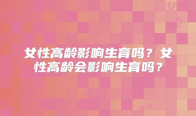 女性高龄影响生育吗？女性高龄会影响生育吗？