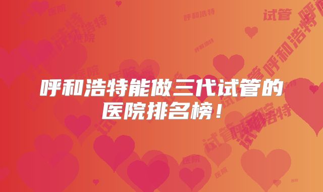 呼和浩特能做三代试管的医院排名榜!