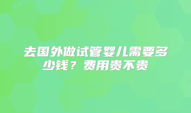 去国外做试管婴儿需要多少钱？费用贵不贵