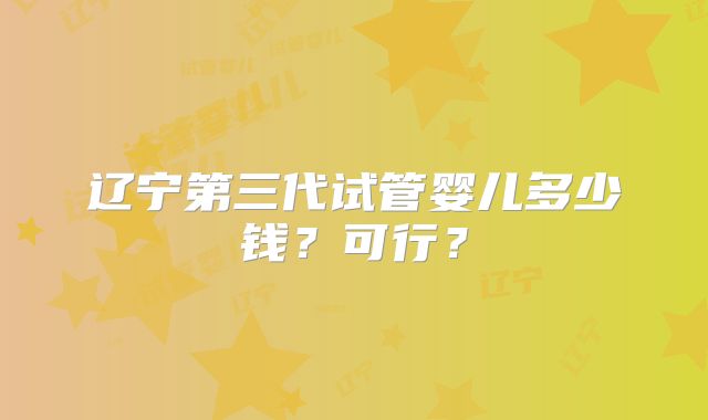 辽宁第三代试管婴儿多少钱?可行?