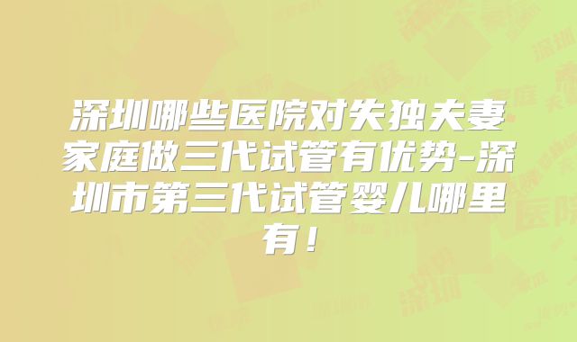 深圳哪些医院对失独夫妻家庭做三代试管有优势-深圳市第三代试管婴儿哪里有！