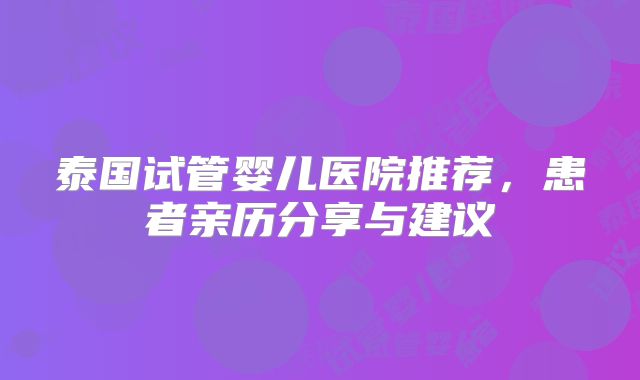 泰国试管婴儿医院推荐，患者亲历分享与建议