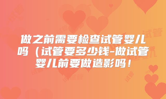 做之前需要检查试管婴儿吗(试管要多少钱-做试管婴儿前要做造影吗!