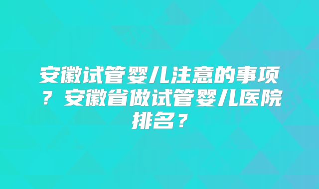 安徽试管婴儿注意的事项?安徽省做试管婴儿医院排名?