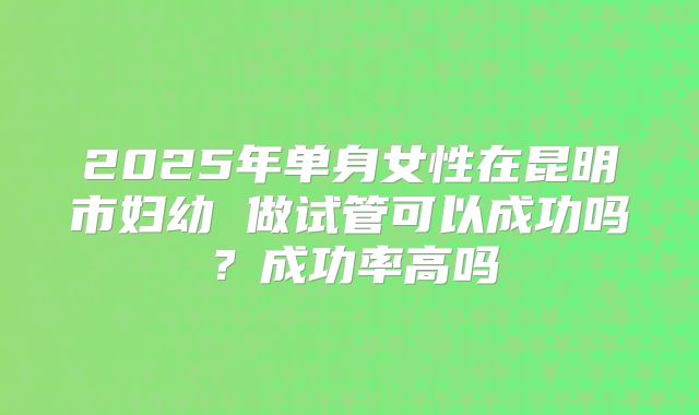 2025年单身女性在昆明市妇幼 做试管可以成功吗？成功率高吗
